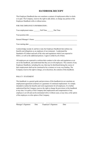 HANDBOOK RECEIPT

This Employee Handbook does not constitute a contract of employment either in whole
or in part. The Company, reserves the right to add, delete, or change any portion of the
Employee Handbook with or without notice.

FOR THE EMPLOYEE’S INFORMATION :

Your employment status: _______ Full Time _______ Part Time

Your position title: ________________________________________________________

General Manager’s Name: __________________________________________________

Your starting date: ________________________________________________________

I acknowledge receipt of, and have read, the Employee Handbook that outlines my
benefits and obligations as an employee of our restaurant . I understand the
Standards of Conduct and each of the rules and regulations which I am expected to
follow, as well as the additional policies. I agree to abide by all of them.

All employees are expected to conform their conduct to the rules and regulations as set
out in this handbook, and understand that they are at-will employees. The contents of any
Employee Handbook, including this one, that may be distributed during the course of
their employment shall not be construed to be a contract or in any way binding. The
Company reserves the right to change, at its discretion, the contents of this handbook.


POLI CY STATEMENT

This handbook is a general guide and provisions of this handbook do not constitute an
employment agreement (contract) or a guarantee of continued employment. It is simply
intended to outline the benefits and work requirements for all employees. It is further
understood that the Company reserves the right to change the provisions in this handbook
at any time. It is policy of the Company that employment and compensation of any
employee is at will and can be terminated with or without cause, at any time, at the option
of the employee or at the option of the Company.



_________________________________ _______________________________________
Manager’s Signature   Date     Employee’s Signature   Date
 