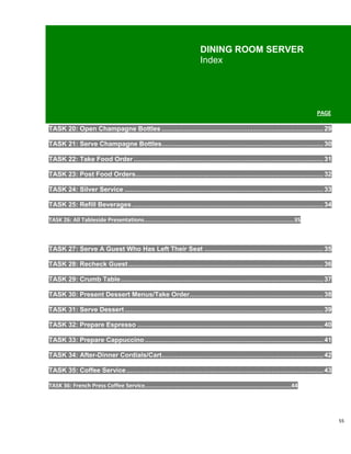 DINING ROOM SERVER
                                                                            Index




                                                                                                                                  PAGE

TASK 20: Open Champagne Bottles ....................................................................................... 29

TASK 21: Serve Champagne Bottles....................................................................................... 30

TASK 22: Take Food Order ...................................................................................................... 31

TASK 23: Post Food Orders..................................................................................................... 32

TASK 24: Silver Service ........................................................................................................... 33

TASK 25: Refill Beverages ....................................................................................................... 34

TASK 26: All Tableside Presentations.........................................................................................35



TASK 27: Serve A Guest Who Has Left Their Seat ................................................................ 35

TASK 28: Recheck Guest ......................................................................................................... 36

TASK 29: Crumb Table ............................................................................................................. 37

TASK 30: Present Dessert Menus/Take Order........................................................................ 38

TASK 31: Serve Dessert ........................................................................................................... 39

TASK 32: Prepare Espresso .................................................................................................... 40

TASK 33: Prepare Cappuccino ................................................................................................ 41

TASK 34: After-Dinner Cordials/Cart....................................................................................... 42

TASK 35: Coffee Service .......................................................................................................... 43

TASK 36: French Press Coffee Service.......................................................................................44




                                                                                                                                         55
 