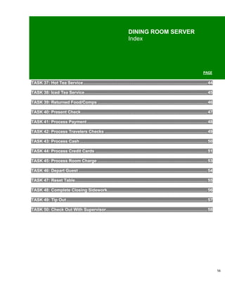 DINING ROOM SERVER
                                                                         Index




                                                                                                                                  PAGE

TASK 37: Hot Tea Service ........................................................................................................ 44

TASK 38: Iced Tea Service ....................................................................................................... 45

TASK 39: Returned Food/Comps ............................................................................................ 46

TASK 40: Present Check .......................................................................................................... 47

TASK 41: Process Payment ..................................................................................................... 48

TASK 42: Process Travelers Checks ...................................................................................... 49

TASK 43: Process Cash ........................................................................................................... 50

TASK 44: Process Credit Cards .............................................................................................. 51

TASK 45: Process Room Charge ............................................................................................ 53

TASK 46: Depart Guest ............................................................................................................ 54

TASK 47: Reset Table ............................................................................................................... 55

TASK 48: Complete Closing Sidework.................................................................................... 56

TASK 49: Tip Out ...................................................................................................................... 57

TASK 50: Check Out With Supervisor ..................................................................................... 58




                                                                                                                                             56
 