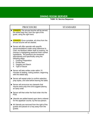 DINING ROOM SERVER
                                                     TASK 10: Service Sequence



               PROCEDURE                                          STANDARD
 (DINNER) The amuse bouche will be served;
  the eldest lady first, from the right of the
  guest, using the right hand.


 (DINNER) Once complete, all china from the
  amuse bouche will be cleared.

 Server will offer specials with specific
  recommendations made using reference to
  Chef, his Northern Italian style of cooking, his
  choices in highlighting seasonal fresh market
  ingredients. All questions are answered
  descriptively and specifically using the
  following steps:
  1. Cooking Preparation
  2. Entrée Item
  3. Veggies and Starch
  4. Type of Sauce

 Server will take written order within 15
  minutes of seating, noting position, beginning
  with the eldest lady.

 Server will repeat order to confirm selection,
  prep styles, and side before leaving the table.

 Server will announce any desserts that
  require extra prep time and suggest placing
  an early order.

 Server will then enter the food order into the
  POS.

 Utensils are added based upon items ordered
  for the appetizer course, by the bus-person.

 All Utensils are removed from the right of the
  guests and placed on a tray away from the
  guests.

                                                                                 71
 