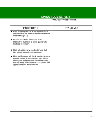 DINING ROOM SERVER
                                                      TASK 10: Service Sequence



               PROCEDURE                                           STANDARD
 After dropping the check, if the guest has a
  vehicle with Valet, the Server will offer to have
  the car brought up.

 Guests depart and all staff will make
  themselves available to assist guests with
  seats as necessary.


 Host will retrieve any guest outerwear that
  has been checked in the coat room.

 Host and Manager will thank guests (by name
  when possible) and invite them back, whilst
  smiling and stepping away from the podium,
  making every attempt to make our guests feel
  appreciated and want to return.




                                                                                  74
 