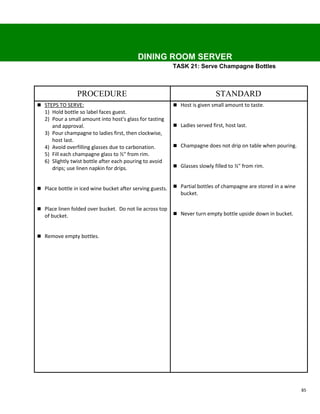 DINING ROOM SERVER
                                                           TASK 21: Serve Champagne Bottles



                 PROCEDURE                                                    STANDARD
 STEPS TO SERVE:                                           Host is given small amount to taste.
   1) Hold bottle so label faces guest.
   2) Pour a small amount into host's glass for tasting
      and approval.                                         Ladies served first, host last.
   3) Pour champagne to ladies first, then clockwise,
      host last.
   4) Avoid overfilling glasses due to carbonation.         Champagne does not drip on table when pouring.
   5) Fill each champagne glass to ½" from rim.
   6) Slightly twist bottle after each pouring to avoid
      drips; use linen napkin for drips.                    Glasses slowly filled to ½" from rim.



 Place bottle in iced wine bucket after serving guests.    Partial bottles of champagne are stored in a wine
                                                              bucket.

 Place linen folded over bucket. Do not lie across top
   of bucket.                                               Never turn empty bottle upside down in bucket.



 Remove empty bottles.




                                                                                                                 85
 