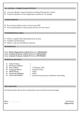 CO- /EXTRA – CURRICULAR ACTIVITIE
 Executive Member of sport Committee in bishop Westcott boy’s school.
 Executive Member of Event Organizing Committee in IIT, Kanpur
ACHIEVEMENTS
 Won a bronze medal in relay in zonal in year 2007.
 Actively participated in various sports activities for inter school.
INTERPERSONAL SKILL
 Ability to rapidly build relationship and set up trust.
 Confident and Determined
 Ability to cope up with different situations.
REFERENCES
Name, Head of Department, School of Electronics & Instrumentation Engineering, IIT, KANPUR.
Name, Assistant Professor, School of Electronics & Instrumentation Engineering, IIT, KANPUR
Name Assistant Professor, School of Electronics & Instrumentation Engineering, IIT, KANPUR
PERSONAL DETAILS


Father’s Name
Permanent Address
:-
:-
 Date of Birth :- 12
th
Janurary 1990
 Language Known :- English & Hindi
 Marital Status :- Single
 Nationality/Religion :- Indian
 Interest & Hobbies :- Internet browsing ,dance, badminton and reading
novel
DECLARATION
I do hereby declare that the above information is true to the best of my knowledge.
Place: Your Name
Date: (Signature)
 