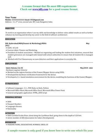 A resume format that fits most HR requirements
Check out www.idfy.com for a good resume format.
Your Name
Mobile: XXXXXXXXXXXX Email: XYZ@gmail.com
Address : 11, 2nd
cross, second sate, WC road, Bangalore India
OBJECTIVE
To work in an organization where I use my skills and knowledge to deliver value added results as well as further
enhance my learning and develop my career in the field of software architecture.
EDUCATION
IIT Kanpur, B.E.CivilEngineering, Kanpur, INDIA May 2012
• CGPA : 8.5/10
• Courses taken: Data structures, Telecommunications, Digital design, Power Electronics,
• President of student association – Worked on organizing and leading the student fest initiatives, ensured that
student grievances are managed well, liaised with school authorities to ensure that all student life is managed
well.
• Worked with Prof. Ramaswamy on nano detectors and their applications in everyday life.
EMPLOYMENT
Intel, Fulsom, CA, US May2010 - date
Hardware engineer (Intern)
• Worked on the ingress function of the Framer/Mapper device using VHDL
• Developed the hardware verification framework for the device.
• Developed a C++ based simulation environment for the device, modelling the functions of the framer/Mapper.
IT PROFICIENCY
• Software Languages : C++, PHP, Ruby on Rails, Python
• Microsoft Office Word, Microsoft Office Excel, Microsoft Office Power Point
• General and graphic application: HTML, JAVA Script
PERSONAL DETAILS
• DOB :
• Passport Number :
• Langauges Known:
• Nationality
ACTIVITIES
• NAUI Certified Scuba Diver; dived along the Caribbean Reef, going down to the depth of 120 feet.
• Active member of AID (Association for India’s Development)
REFERENCES
• PERSONS NAME, DESIGNATION, NUMBER, EMAIL ID
A sample resume is only good if you know how to write one which fits your
needs. IDfy can help you with that. Read on to find out more.
 