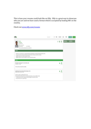 This is how your resume could look like on IDfy. IDfy is a great way to showcase
who you are and we have used a format which is accepted by leading HR’s in the
country.
Check out www.idfy.com/resume
 