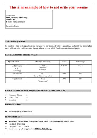 This is an example of how to not write your resume
Your Name
B.Tech (Hons.) Electronics & InstrumentationEngineering
Contact No. : -
E-mail:- xyz@mycollegebag.in
Present Address:
CAREER OBJECTIVE
To work in a firm with a professional work driven environment where I can utilize and apply my knowledge,
skills which would enable me as a fresh graduate to grow while fulfilling organizational goals.
BASIC ACADEMIC CREDENTIALS
EXPERIENTIAL LEARNING (SUMMER INTERNSHIP PROGRAM)
• Company Name :-
• Project Title :-
• Duration :-
PROJECT REPORT

IT PROFICIENCY
 Microsoft Office Word, Microsoft Office Excel, Microsoft Office Power Point
 Internet Browsing
 Language: C++ , C , Java
 General and graphic application: HTML, JAVA Script
Qualification Board/University Year Percentage
B.Tech (Electronics
& Instrumentation
Engineering)
IIT, Kanpur 2008-2011 9.5/10
Intermediate ISC
Bishop Westcott boys school
2008 86%
High School ICSE
Carmel school
2006 83%
 