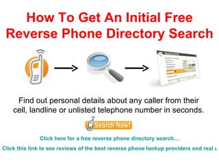 How To Get An Initial Free Reverse Phone Directory Search Find out personal details about any caller from their cell, landline or unlisted telephone number in seconds. Click here for a free reverse phone directory search… Click this link to see reviews of the best reverse phone lookup providers… 