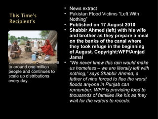 WFP has been able to provide one-month rations to around one million people and continues to scale up distributions every day. News extract Pakistan Flood Victims “Left With Nothing” Published on 17 August 2010 Shabbir Ahmed (left) with his wife and brother as they prepare a meal on the banks of the canal where they took refuge in the beginning of August. Copyright:WFP/Amjad Jamal “ We never knew this rain would make us homeless – we are literally left with nothing,” says Shabbir Ahmed, a father of nine forced to flee the worst floods anyone in Punjab can remember. WFP is providing food to thousands of families like his as they wait for the waters to recede. 