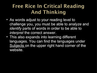 As words adjust to your reading level to challenge you, you must be able to  analyze  and  identify  parts of words in order to be able to  interpret  the correct answer. This also expands into learning different languages. You can find the languages under  Subjects  on the upper right hand corner of the website. 