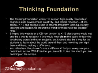 The Thinking Foundation wants  “  to support high quality research on cognitive skills development, creativity, and critical reflection—at pre-school, K-12 and college levels in order to transform learning, literacy, teaching and leadership around the world for those with the greatest need.” Bringing this website or a CD-rom version to K-12 classrooms would not only be a way to research if this would help  glean  the spark for learning vocabulary words and other subjects, but it would also be a way for the students to learn about the world around them and how they are, right then and there, making a difference. You often hear the phrase “make a difference” but you rarely see your donation in action. With Freerice, you are able to see how much you are donating on the screen. 