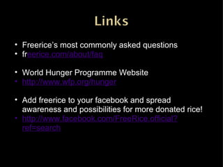 Freerice’s most commonly asked questions fr eerice.com/about/faq World Hunger Programme Website http://www.wfp.org/hunger Add freerice to your facebook and spread awareness and possibilities for more donated rice! http://www.facebook.com/FreeRice.official?ref=search 