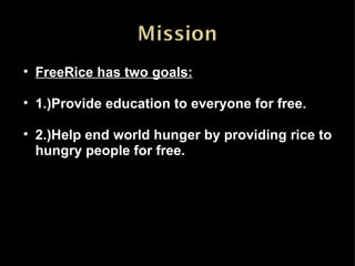 FreeRice has two goals: 1.)Provide education to everyone for free. 2.)Help end world hunger by providing rice to hungry people for free. 