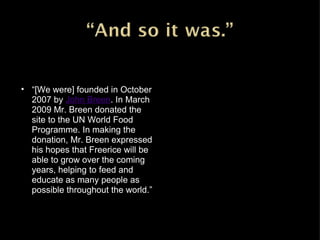 “ [We were] founded in October 2007 by John Breen . In March 2009 Mr. Breen donated the site to the UN World Food Programme. In making the donation, Mr. Breen expressed his hopes that Freerice will be able to grow over the coming years, helping to feed and educate as many people as possible throughout the world.” 