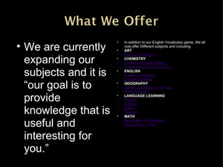 In addition to our English Vocabulary game, We all now offer Different subjects and including: ART Famous Paintings CHEMISTRY Chemical Symbols (Basic) Chemical Symbols (Full List) ENGLISH English Vocabulary English Grammar GEOGRAPHY Identify Countries on the Map World Capitals LANGUAGE LEARNING French German Italian Spanish MATH Basic Math (Pre-Algebra) Multiplication Table We are currently expanding our subjects and it is “our goal is to provide knowledge that is useful and interesting for you.” 