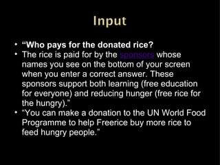 “ Who pays for the donated rice? The rice is paid for by the sponsors whose names you see on the bottom of your screen when you enter a correct answer. These sponsors support both learning (free education for everyone) and reducing hunger (free rice for the hungry).” “ You can make a donation to the UN World Food Programme to help Freerice buy more rice to feed hungry people.” 