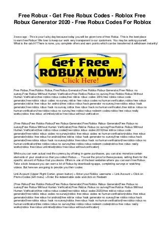 Free Robux - Get Free Robux Codes - Roblox Free
Robux Generator 2020 - Free Robux Codes For Roblox
3 secs ago - This is your lucky day because today you will be given tons of free Robux. This is the best place
to earn free Robux! We love to keep our work very transparent to our customers. You may be asking yourself,
What is the catch? There is none, you complete offers and earn points which can be transferred & withdrawn instantly!
Free Robux,Free Roblox Robux,Free Robux Generator,Free Roblox Robux Generator,Free Robux no
survey,Free Robux Without Human Verification,Free Roblox Robux no survey,Free Roblox Robux Without
Human Verification,free roblox robux codes,free roblox robux codes 2019,free roblox robux code
generator,free roblox robux codes no survey,roblox free robux codes no human verification,roblox free robux
generator,roblox free robux for android,free roblox robux hack generator no survey,free roblox robux hack
generator,free roblox robux hack no survey,roblox free robux hack no human verification,free roblox robux no
human verification,free roblox robux no survey,free roblox robux redeem codes,roblox free robux really
works,roblox free robux unlimited,roblox free robux without verification
{Free Robux|Free Roblox Robux|Free Robux Generator|Free Roblox Robux Generator|Free Robux no
survey|Free Robux Without Human Verification|Free Roblox Robux no survey|Free Roblox Robux Without
Human Verification|free roblox robux codes|free roblox robux codes 2019|free roblox robux code
generator|free roblox robux codes no survey|roblox free robux codes no human verification|roblox free robux
generator|roblox free robux for android|free roblox robux hack generator no survey|free roblox robux hack
generator|free roblox robux hack no survey|roblox free robux hack no human verification|free roblox robux no
human verification|free roblox robux no survey|free roblox robux redeem codes|roblox free robux really
works|roblox free robux unlimited|roblox free robux without verification}
While you can earn actual real-life currency by offering in-game purchases, you can also monetize certain
elements of your creation so that you collect Robux..... You set the price for these passes, selling them for the
specific amount of Robux that you desire. Offers is one of the best websites where you can earn free Robux.
Take a look because you can earn a lot of Robux by downloading apps, completing surveys or watching
videos. But here we are going to provide you their codes:
Link Account (Upper Right Corner, green button) > Enter your Roblox username + Link Account > Click on
Promo Codes (left menu) > Enter the redeemable code and click on Redeem
{Free Robux|Free Roblox Robux|Free Robux Generator|Free Roblox Robux Generator|Free Robux no
survey|Free Robux Without Human Verification|Free Roblox Robux no survey|Free Roblox Robux Without
Human Verification|free roblox robux codes|free roblox robux codes 2020|free roblox robux code
generator|free roblox robux codes no survey|roblox free robux codes no human verification|roblox free robux
generator|roblox free robux for android|free roblox robux hack generator no survey|free roblox robux hack
generator|free roblox robux hack no survey|roblox free robux hack no human verification|free roblox robux no
human verification|free roblox robux no survey|free roblox robux redeem codes|roblox free robux really
works|roblox free robux unlimited|roblox free robux without verification}
 