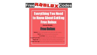 Contact Details:
Free Robux
Website: https://sites.google.com/view/free-robux-codes/
Twitter: https://twitter.com/freerobuxcodes
Drive Folder: https://goo.gl/RpnHdt
Google Plus Profile: https://plus.google.com/112062133788234953279
Google Site: https://sites.google.com/site/robuxcodesforfree/
Google Plus Page: https://plus.google.com/103157046404219831186
Everything You Need
to Know About Getting
Free Robux
 