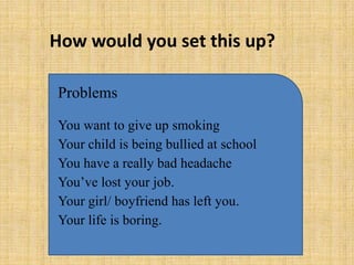 How would you set this up?

Problems

You want to give up smoking
Your child is being bullied at school
You have a really bad headache
You’ve lost your job.
Your girl/ boyfriend has left you.
Your life is boring.
 