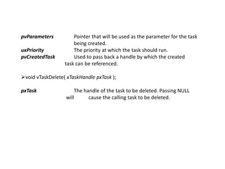 pvParameters Pointer that will be used as the parameter for the task
being created.
uxPriority The priority at which the task should run.
pvCreatedTask Used to pass back a handle by which the created
task can be referenced.
void vTaskDelete( xTaskHandle pxTask );
pxTask The handle of the task to be deleted. Passing NULL
will cause the calling task to be deleted.
 