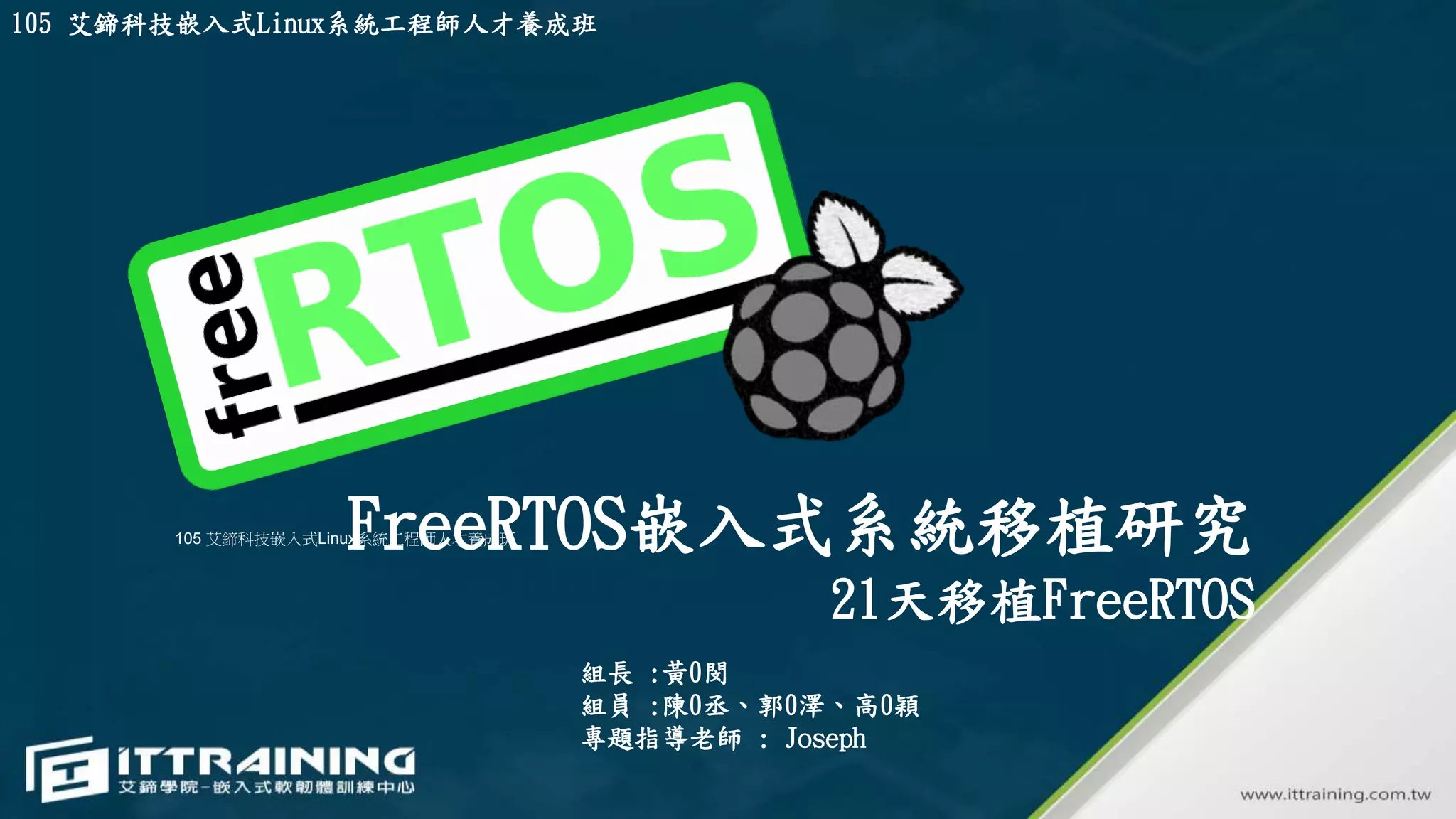 FreeRTOS嵌入式系統移植研究
21天移植FreeRTOS
組長 :黃0閔
組員 :陳0丞、郭0澤、高0穎
專題指導老師 : Joseph
105 艾鍗科技嵌入式Linux系統工程師人才養成班
105 艾鍗科技嵌入式Linux系統工程師人才養成班
 