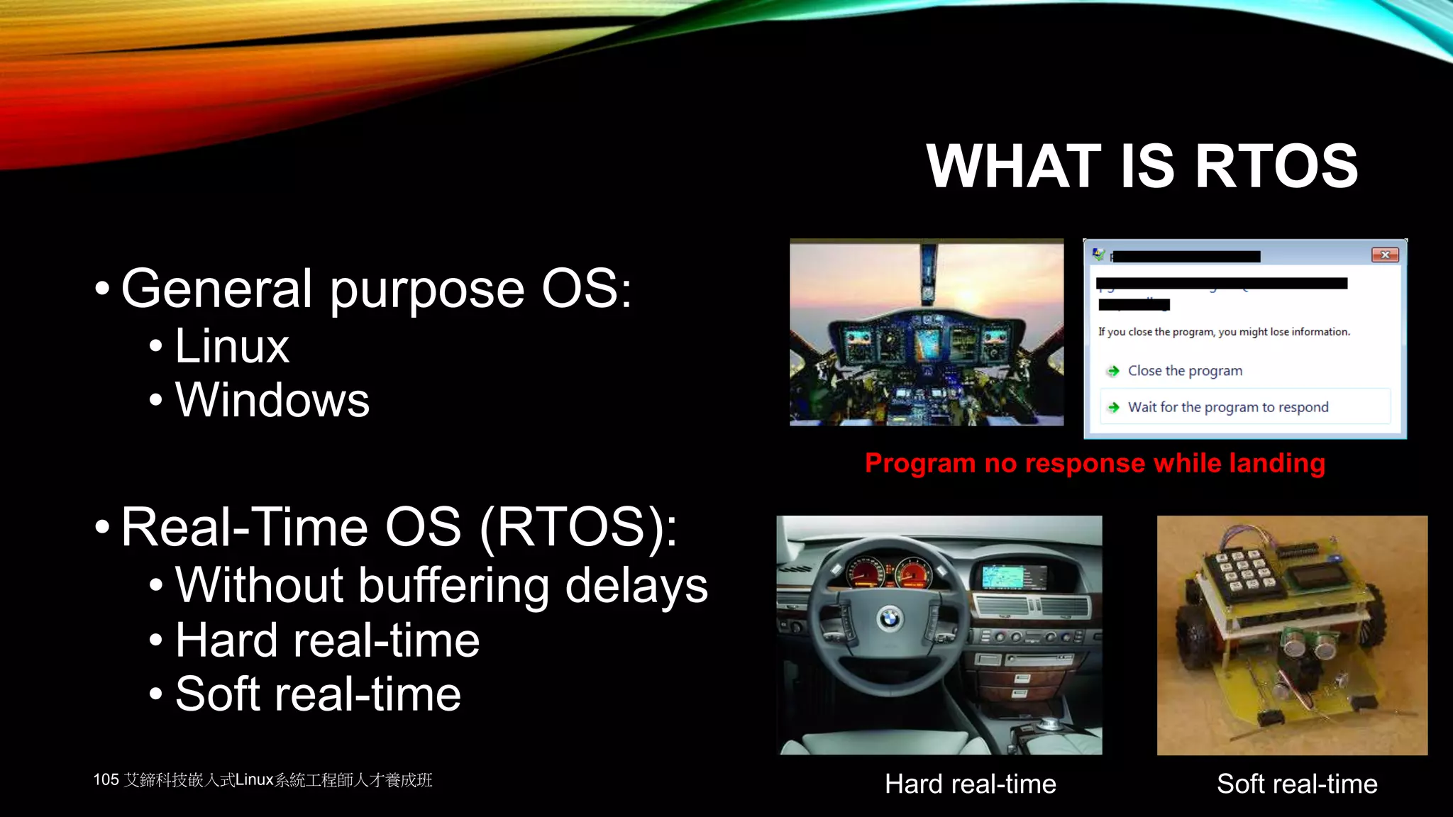 WHAT IS RTOS
•General purpose OS:
• Linux
• Windows
•Real-Time OS (RTOS):
• Without buffering delays
• Hard real-time
• Soft real-time
Hard real-time Soft real-time
Program no response while landing
105 艾鍗科技嵌入式Linux系統工程師人才養成班
 