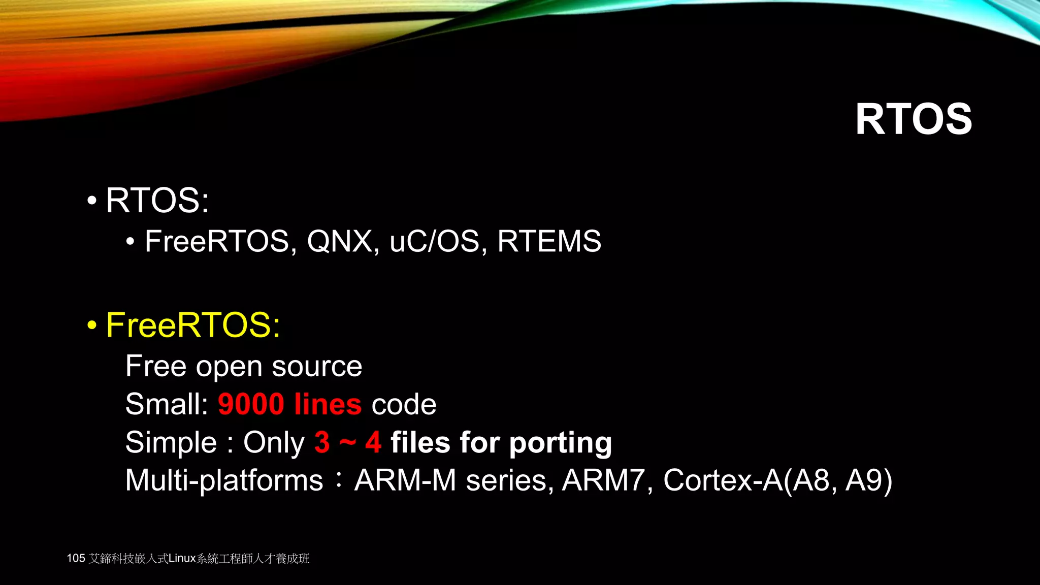 RTOS
• RTOS:
• FreeRTOS, QNX, uC/OS, RTEMS
• FreeRTOS:
Free open source
Small: 9000 lines code
Simple : Only 3 ~ 4 files for porting
Multi-platforms：ARM-M series, ARM7, Cortex-A(A8, A9)
105 艾鍗科技嵌入式Linux系統工程師人才養成班
 