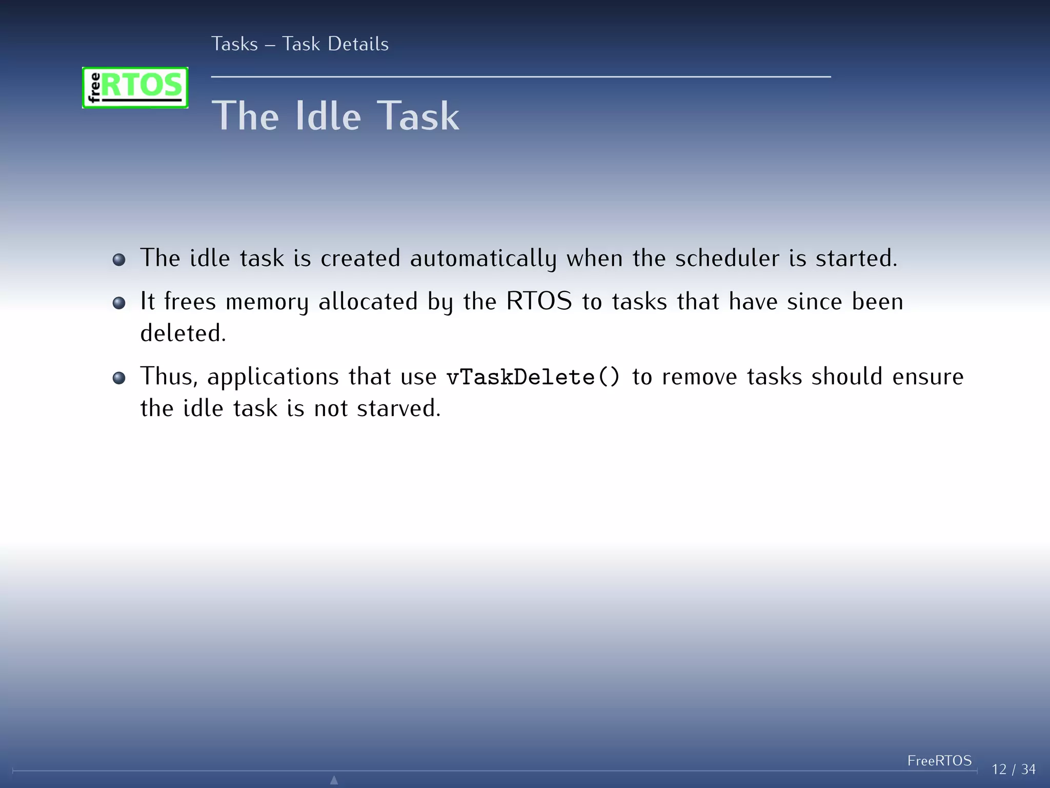 Tasks – Task Details
The Idle Task
The idle task is created automatically when the scheduler is started.
It frees memory allocated by the RTOS to tasks that have since been
deleted.
Thus, applications that use vTaskDelete() to remove tasks should ensure
the idle task is not starved.
12 / 34
FreeRTOS
N
 