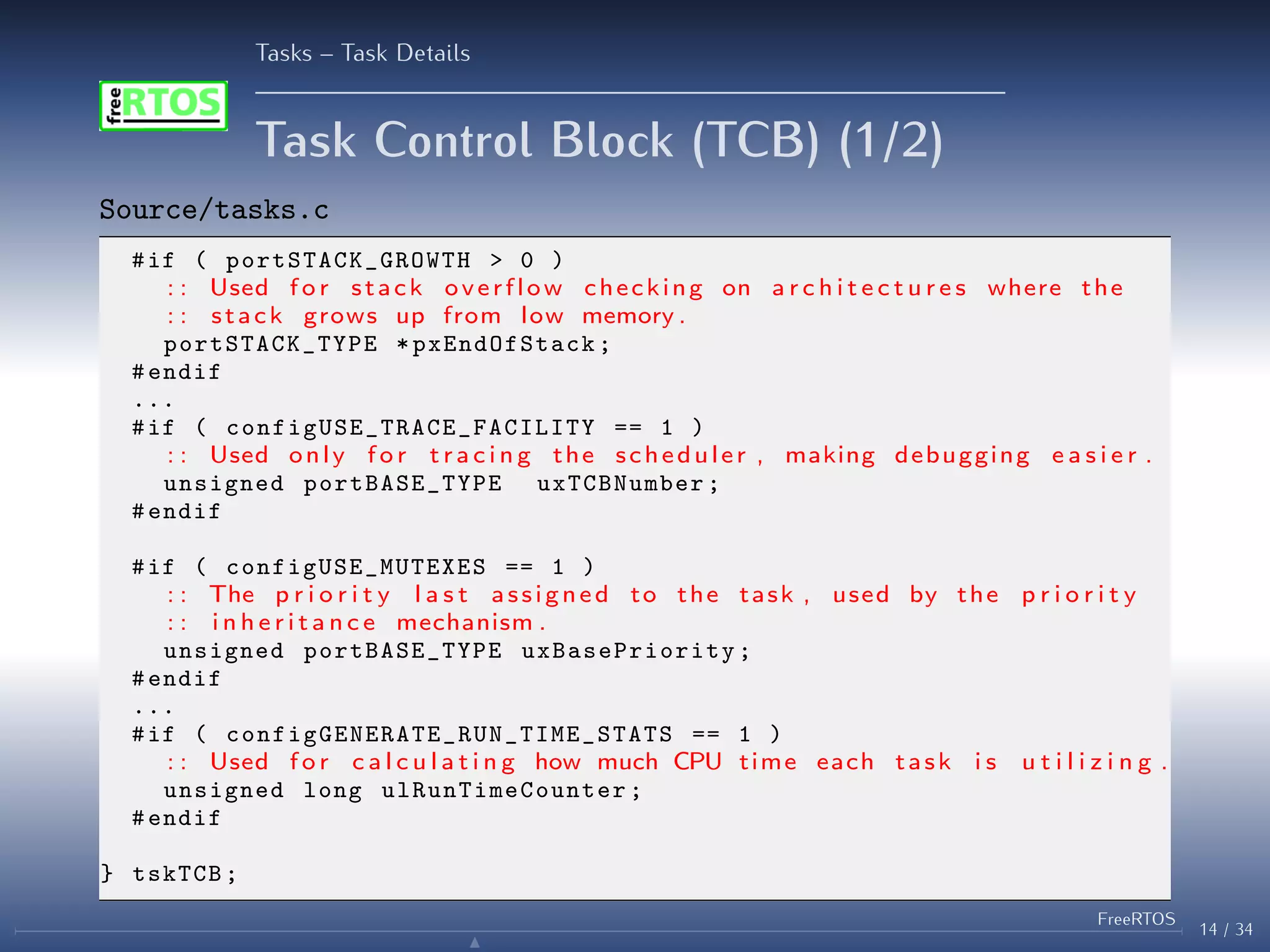Tasks – Task Details
Task Control Block (TCB) (1/2)
Source/tasks.c
#if ( portSTACK_GROWTH > 0 )
: : Used f o r stack overflow checking on a r c h i t e c t u r e s where the
: : stack grows up from low memory .
portSTACK_TYPE * pxEndOfStack ;
#endif
...
#if ( configUSE_TRACE_FACILITY == 1 )
: : Used only f o r t r a c i n g the scheduler , making debugging e a s i e r .
unsigned portBASE_TYPE uxTCBNumber ;
#endif
#if ( configUSE_MUTEXES == 1 )
: : The p r i o r i t y l a s t assigned to the task , used by the p r i o r i t y
: : i n h e r i t a n c e mechanism .
unsigned portBASE_TYPE uxBasePriority ;
#endif
...
#if ( configGENERATE_RUN_TIME_STATS == 1 )
: : Used f o r c a l c u l a t i n g how much CPU time each task i s u t i l i z i n g .
unsigned long ulRunTimeCounter ;
#endif
} tskTCB;
14 / 34
FreeRTOS
N
 