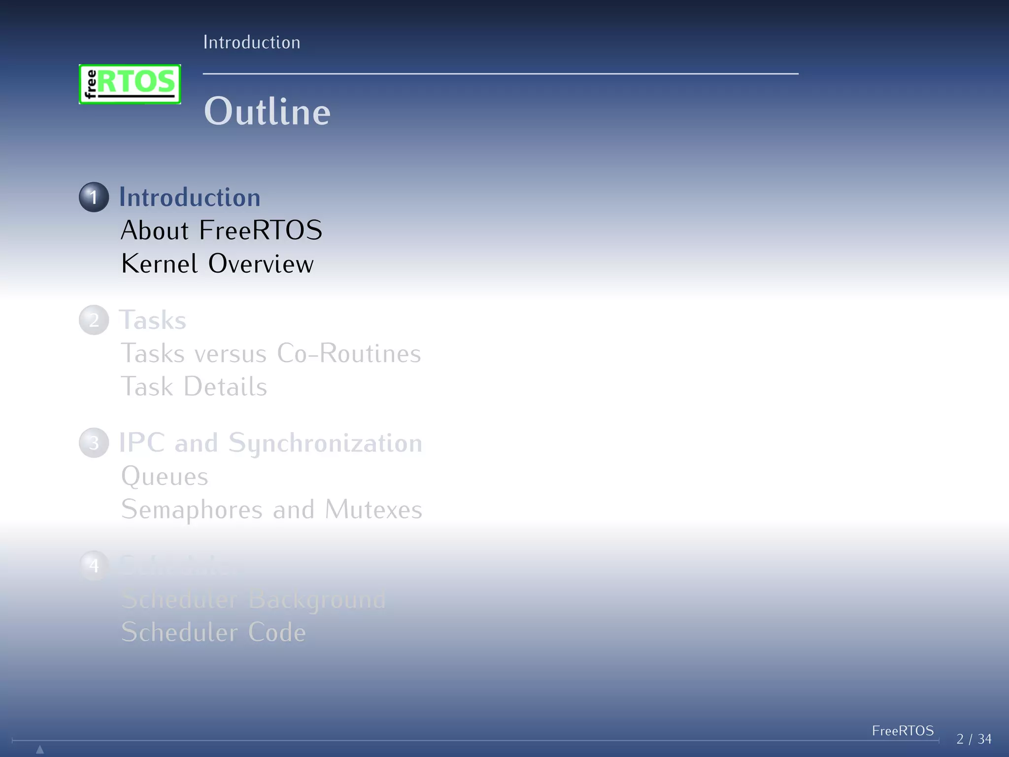 Introduction
Outline
1 Introduction
About FreeRTOS
Kernel Overview
2 Tasks
Tasks versus Co-Routines
Task Details
3 IPC and Synchronization
Queues
Semaphores and Mutexes
4 Scheduler
Scheduler Background
Scheduler Code
2 / 34
FreeRTOS
N
 