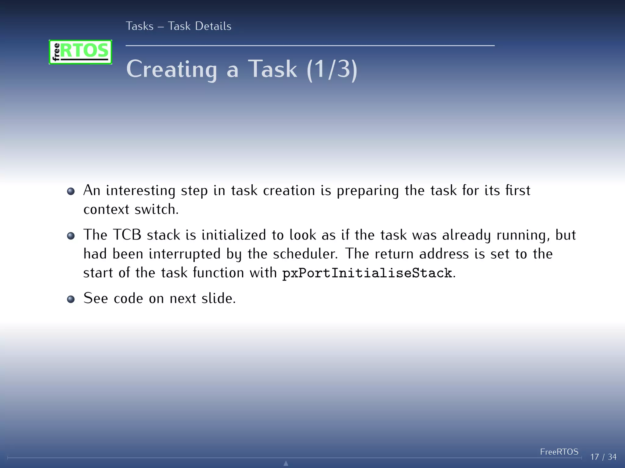 Tasks – Task Details
Creating a Task (1/3)
An interesting step in task creation is preparing the task for its first
context switch.
The TCB stack is initialized to look as if the task was already running, but
had been interrupted by the scheduler. The return address is set to the
start of the task function with pxPortInitialiseStack.
See code on next slide.
17 / 34
FreeRTOS
N
 