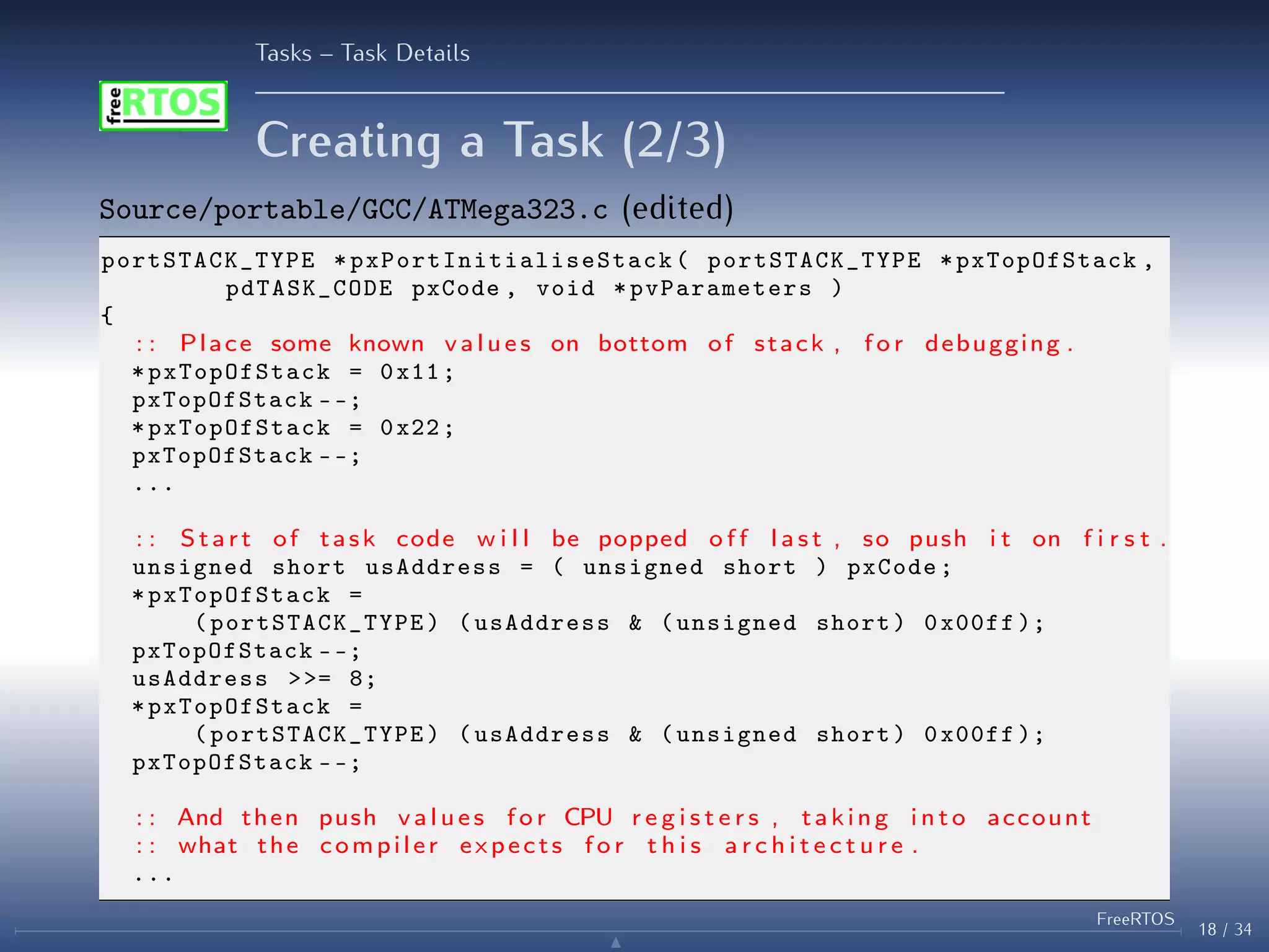 Tasks – Task Details
Creating a Task (2/3)
Source/portable/GCC/ATMega323.c (edited)
portSTACK_TYPE * pxPortInitialiseStack ( portSTACK_TYPE *pxTopOfStack ,
pdTASK_CODE pxCode , void * pvParameters )
{
: : Place some known values on bottom of stack , f o r debugging .
* pxTopOfStack = 0x11;
pxTopOfStack --;
* pxTopOfStack = 0x22;
pxTopOfStack --;
...
: : Start of task code w i l l be popped o f f l a s t , so push i t on f i r s t .
unsigned short usAddress = ( unsigned short ) pxCode;
* pxTopOfStack =
( portSTACK_TYPE ) (usAddress & (unsigned short) 0x00ff );
pxTopOfStack --;
usAddress >>= 8;
* pxTopOfStack =
( portSTACK_TYPE ) (usAddress & (unsigned short) 0x00ff );
pxTopOfStack --;
: : And then push values f o r CPU r e g i s t e r s , taking i n t o account
: : what the compiler expects f o r t h i s a r c h i t e c t u r e .
...
18 / 34
FreeRTOS
N
 