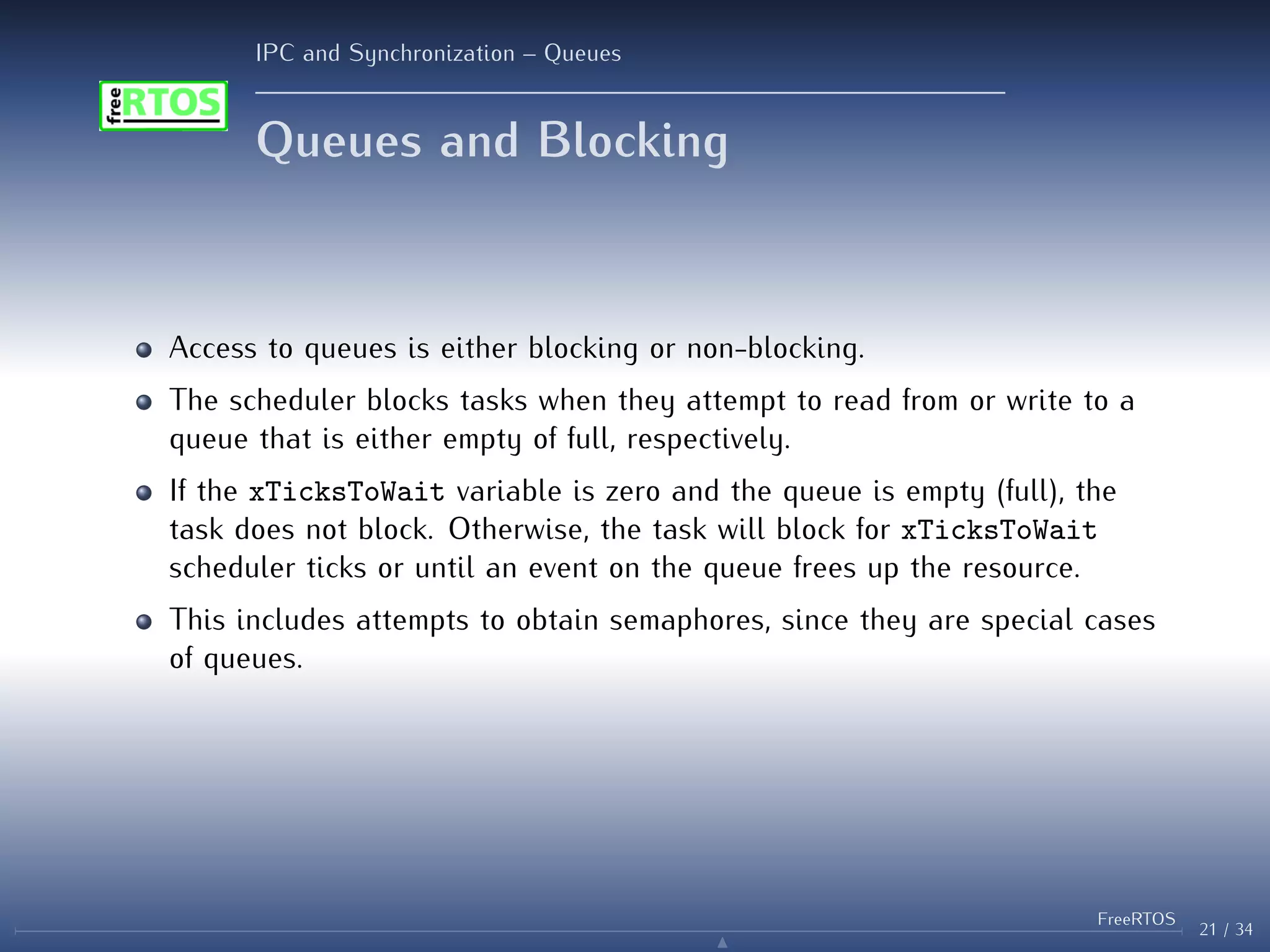 IPC and Synchronization – Queues
Queues and Blocking
Access to queues is either blocking or non-blocking.
The scheduler blocks tasks when they attempt to read from or write to a
queue that is either empty of full, respectively.
If the xTicksToWait variable is zero and the queue is empty (full), the
task does not block. Otherwise, the task will block for xTicksToWait
scheduler ticks or until an event on the queue frees up the resource.
This includes attempts to obtain semaphores, since they are special cases
of queues.
21 / 34
FreeRTOS
N
 
