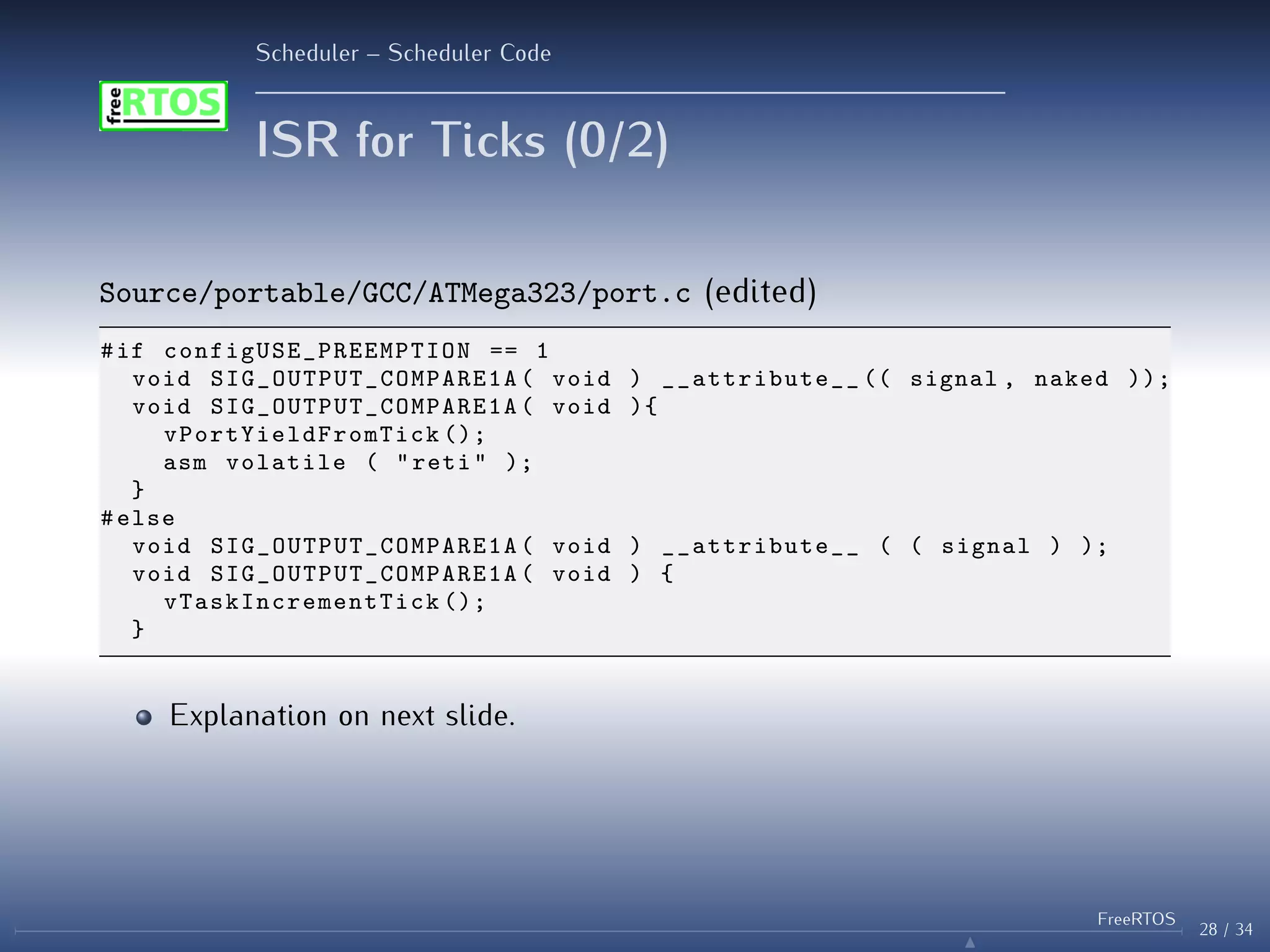 Scheduler – Scheduler Code
ISR for Ticks (0/2)
Source/portable/GCC/ATMega323/port.c (edited)
#if configUSE_PREEMPTION == 1
void SIG_OUTPUT_COMPARE1A ( void ) __attribute__ (( signal , naked ));
void SIG_OUTPUT_COMPARE1A ( void ){
vPortYieldFromTick ();
asm volatile ( "reti" );
}
#else
void SIG_OUTPUT_COMPARE1A ( void ) __attribute__ ( ( signal ) );
void SIG_OUTPUT_COMPARE1A ( void ) {
vTaskIncrementTick ();
}
Explanation on next slide.
28 / 34
FreeRTOS
N
 