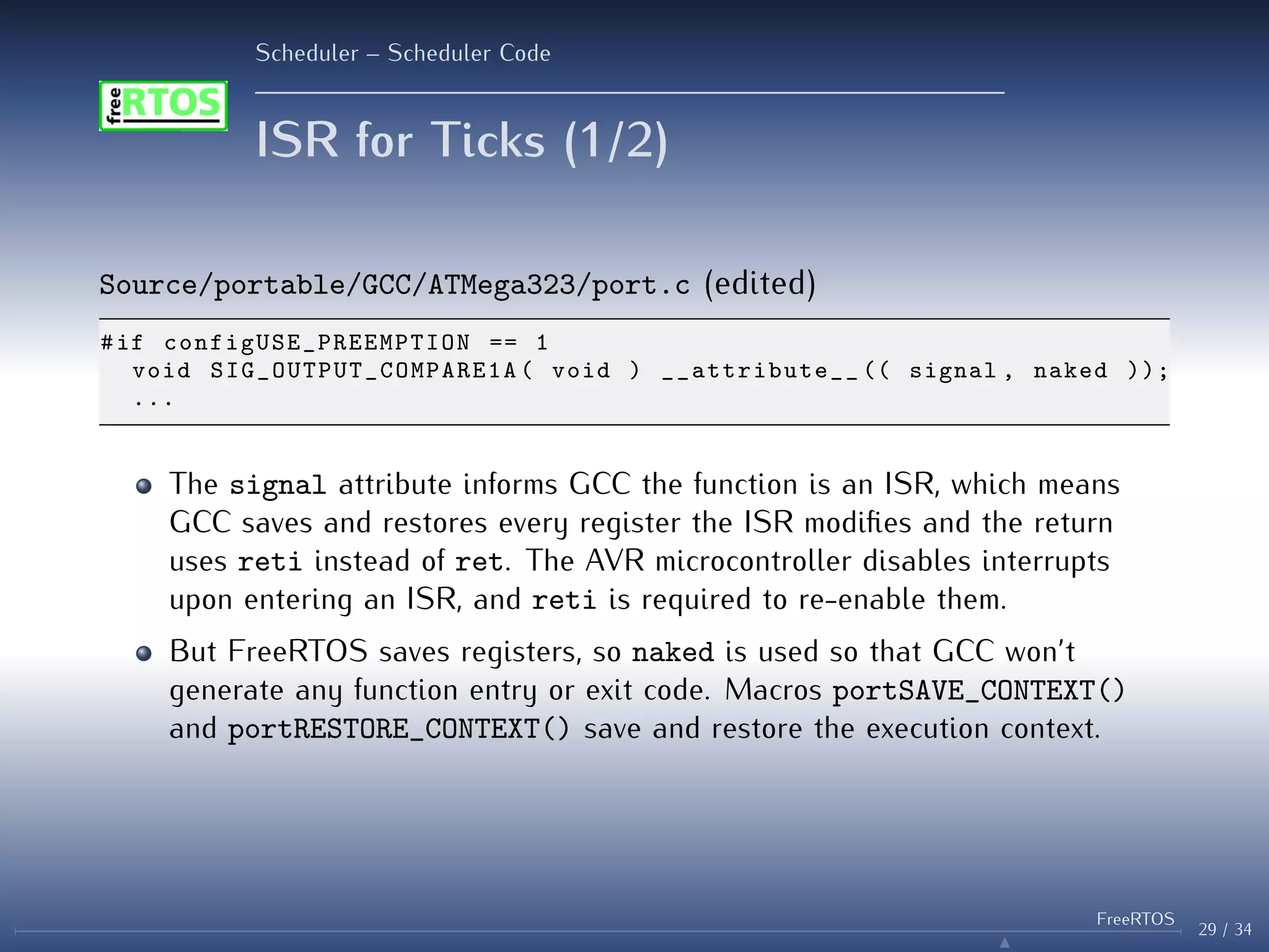 Scheduler – Scheduler Code
ISR for Ticks (1/2)
Source/portable/GCC/ATMega323/port.c (edited)
#if configUSE_PREEMPTION == 1
void SIG_OUTPUT_COMPARE1A ( void ) __attribute__ (( signal , naked ));
...
The signal attribute informs GCC the function is an ISR, which means
GCC saves and restores every register the ISR modifies and the return
uses reti instead of ret. The AVR microcontroller disables interrupts
upon entering an ISR, and reti is required to re-enable them.
But FreeRTOS saves registers, so naked is used so that GCC won’t
generate any function entry or exit code. Macros portSAVE_CONTEXT()
and portRESTORE_CONTEXT() save and restore the execution context.
29 / 34
FreeRTOS
N
 