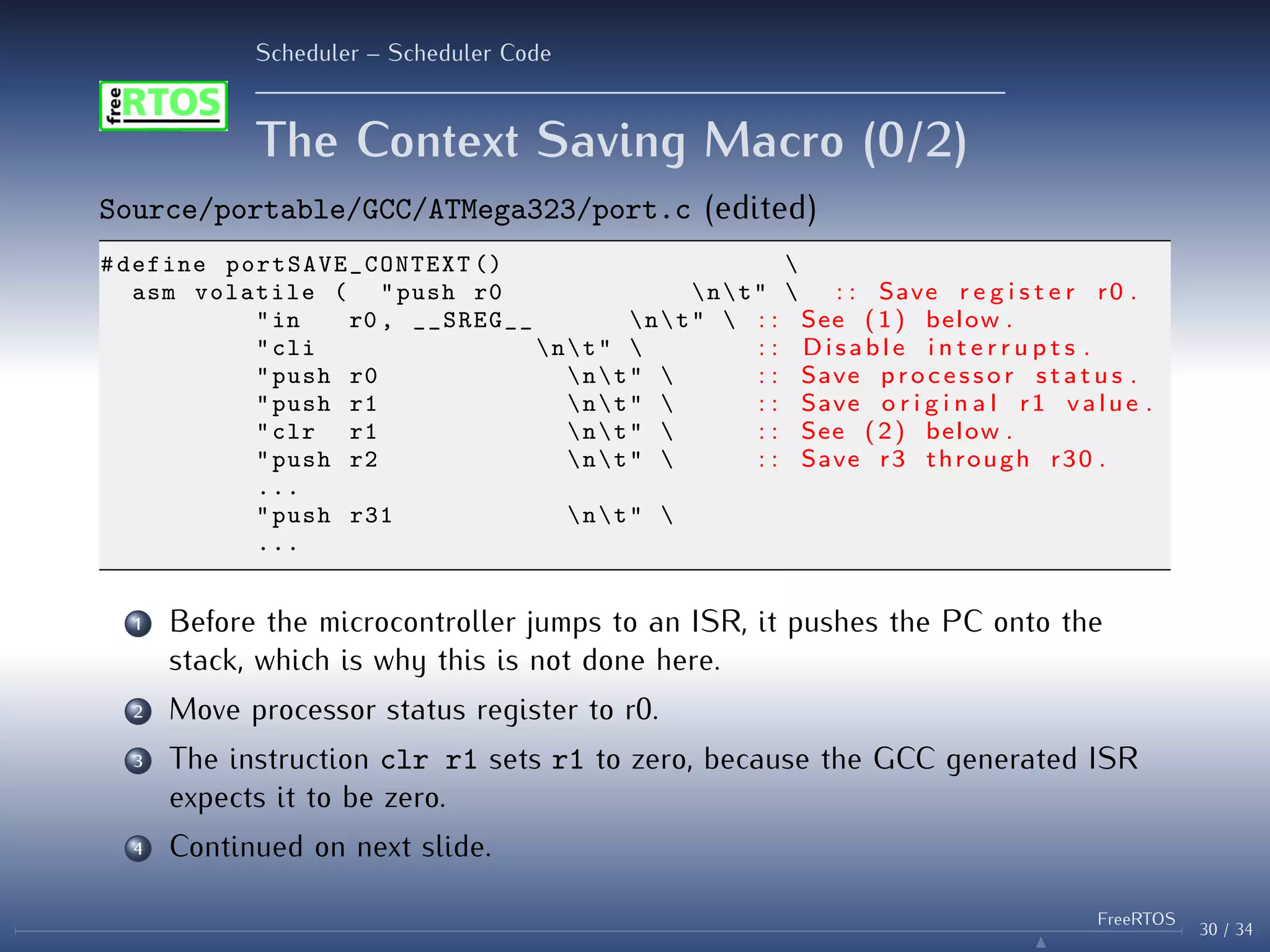 Scheduler – Scheduler Code
The Context Saving Macro (0/2)
Source/portable/GCC/ATMega323/port.c (edited)
#define portSAVE_CONTEXT () 
asm volatile ( "push r0 nt"  : : Save r e g i s t e r r0 .
"in r0 , __SREG__ nt"  : : See (1) below .
"cli nt"  : : Disable i n t e r r u p t s .
"push r0 nt"  : : Save processor s t a t u s .
"push r1 nt"  : : Save o r i g i n a l r1 value .
"clr r1 nt"  : : See (2) below .
"push r2 nt"  : : Save r3 through r30 .
...
"push r31 nt" 
...
1 Before the microcontroller jumps to an ISR, it pushes the PC onto the
stack, which is why this is not done here.
2 Move processor status register to r0.
3 The instruction clr r1 sets r1 to zero, because the GCC generated ISR
expects it to be zero.
4 Continued on next slide.
30 / 34
FreeRTOS
N
 