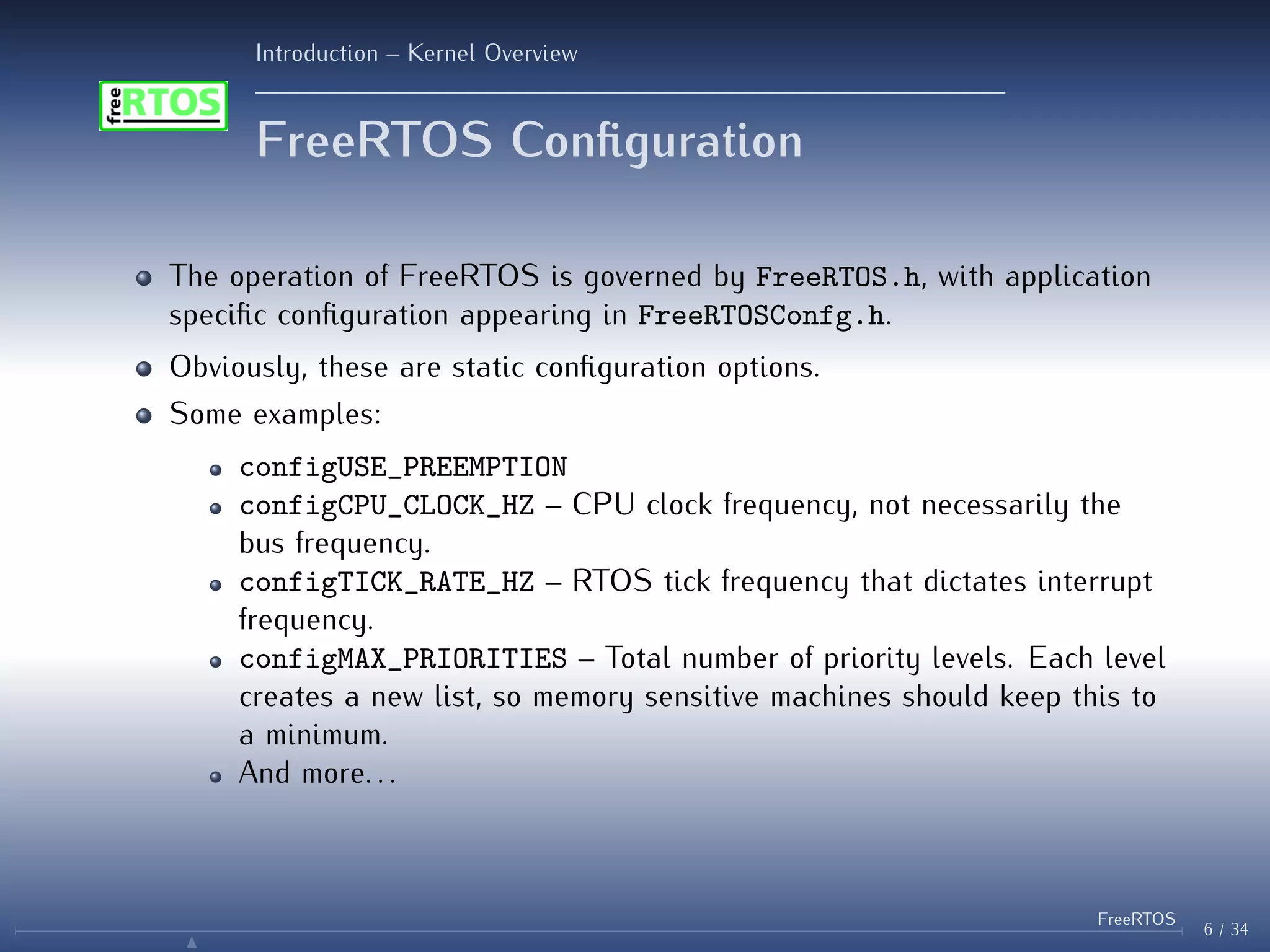 Introduction – Kernel Overview
FreeRTOS Configuration
The operation of FreeRTOS is governed by FreeRTOS.h, with application
specific configuration appearing in FreeRTOSConfg.h.
Obviously, these are static configuration options.
Some examples:
configUSE_PREEMPTION
configCPU_CLOCK_HZ – CPU clock frequency, not necessarily the
bus frequency.
configTICK_RATE_HZ – RTOS tick frequency that dictates interrupt
frequency.
configMAX_PRIORITIES – Total number of priority levels. Each level
creates a new list, so memory sensitive machines should keep this to
a minimum.
And more. . .
6 / 34
FreeRTOS
N
 
