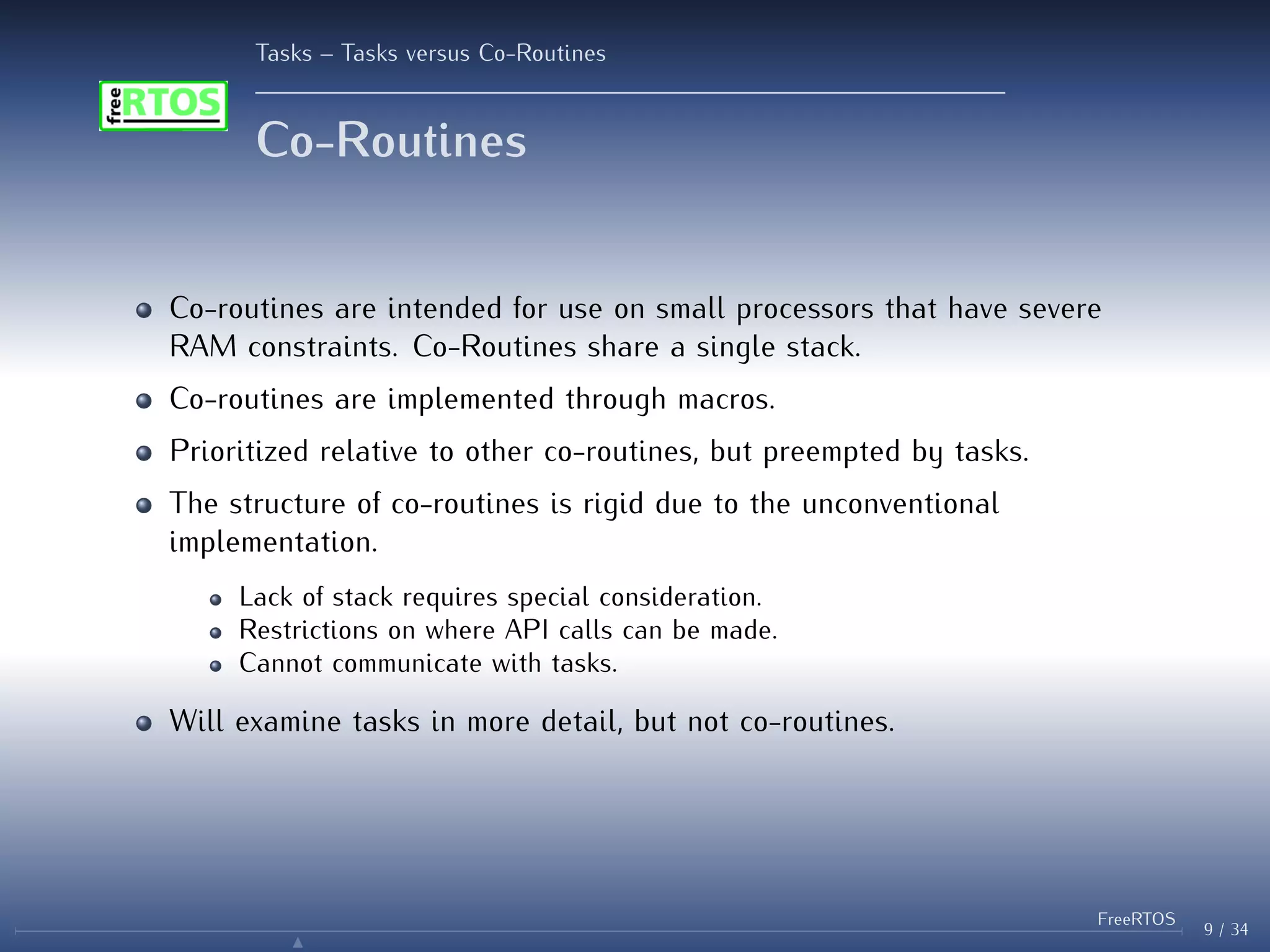 Tasks – Tasks versus Co-Routines
Co-Routines
Co-routines are intended for use on small processors that have severe
RAM constraints. Co-Routines share a single stack.
Co-routines are implemented through macros.
Prioritized relative to other co-routines, but preempted by tasks.
The structure of co-routines is rigid due to the unconventional
implementation.
Lack of stack requires special consideration.
Restrictions on where API calls can be made.
Cannot communicate with tasks.
Will examine tasks in more detail, but not co-routines.
9 / 34
FreeRTOS
N
 
