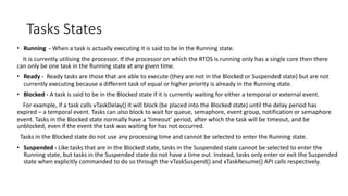 Tasks States
• Running - When a task is actually executing it is said to be in the Running state.
It is currently utilising the processor. If the processor on which the RTOS is running only has a single core then there
can only be one task in the Running state at any given time.
• Ready - Ready tasks are those that are able to execute (they are not in the Blocked or Suspended state) but are not
currently executing because a different task of equal or higher priority is already in the Running state.
• Blocked - A task is said to be in the Blocked state if it is currently waiting for either a temporal or external event.
For example, if a task calls vTaskDelay() it will block (be placed into the Blocked state) until the delay period has
expired – a temporal event. Tasks can also block to wait for queue, semaphore, event group, notification or semaphore
event. Tasks in the Blocked state normally have a ‘timeout’ period, after which the task will be timeout, and be
unblocked, even if the event the task was waiting for has not occurred.
Tasks in the Blocked state do not use any processing time and cannot be selected to enter the Running state.
• Suspended - Like tasks that are in the Blocked state, tasks in the Suspended state cannot be selected to enter the
Running state, but tasks in the Suspended state do not have a time out. Instead, tasks only enter or exit the Suspended
state when explicitly commanded to do so through the vTaskSuspend() and xTaskResume() API calls respectively.
 