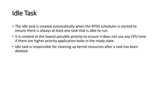 Idle Task
• The idle task is created automatically when the RTOS scheduler is started to
ensure there is always at least one task that is able to run.
• It is created at the lowest possible priority to ensure it does not use any CPU time
if there are higher priority application tasks in the ready state.
• Idle task is responsible for cleaning up kernel resources after a task has been
deleted.
 