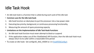 Idle Task Hook
• An idle task hook is a function that is called during each cycle of the idle task
• Common uses for the Idle task hook
1. idle hook function an ideal place to put the processor into a low power state
2. Executing low priority, background, or continuous processing functionality.
3. Measuring the amount of spare processing capacity
• Limitations on the Implementation of Idle Task Hook Functions
1. An Idle task hook function must never attempt to block or suspend
2. If the application makes use of the vTaskDelete() API function, then the Idle task hook must
always return to its caller within a reasonable time period
• To create an idle hook: Set configUSE_IDLE_HOOK to 1 in FreeRTOSConfig.h
 