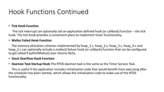 Hook Functions Continued
• Tick Hook Function
The tick interrupt can optionally call an application defined hook (or callback) function – the tick
hook. The tick hook provides a convenient place to implement timer functionality.
• Malloc Failed Hook Function
The memory allocation schemes implemented by heap_1.c, heap_2.c, heap_3.c, heap_4.c and
heap_5.c can optionally include a malloc() failure hook (or callback) function that can be configured
to get called if pvPortMalloc() ever returns NULL.
• Stack Overflow Hook Function
• Daemon Task Startup Hook The RTOS daemon task is the same as the Timer Service Task.
This is useful if the application includes initialisation code that would benefit from executing after
the scheduler has been started, which allows the initialisation code to make use of the RTOS
functionality.
 