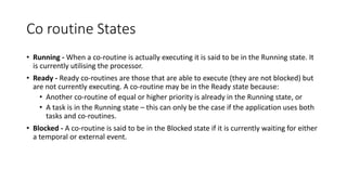 Co routine States
• Running - When a co-routine is actually executing it is said to be in the Running state. It
is currently utilising the processor.
• Ready - Ready co-routines are those that are able to execute (they are not blocked) but
are not currently executing. A co-routine may be in the Ready state because:
• Another co-routine of equal or higher priority is already in the Running state, or
• A task is in the Running state – this can only be the case if the application uses both
tasks and co-routines.
• Blocked - A co-routine is said to be in the Blocked state if it is currently waiting for either
a temporal or external event.
 