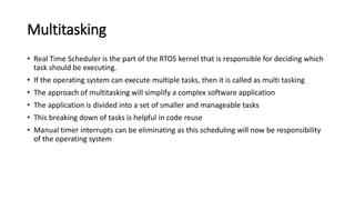 Multitasking
• Real Time Scheduler is the part of the RTOS kernel that is responsible for deciding which
task should be executing.
• If the operating system can execute multiple tasks, then it is called as multi tasking
• The approach of multitasking will simplify a complex software application
• The application is divided into a set of smaller and manageable tasks
• This breaking down of tasks is helpful in code reuse
• Manual timer interrupts can be eliminating as this scheduling will now be responsibility
of the operating system
 