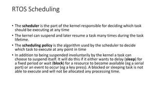 RTOS Scheduling
• The scheduler is the part of the kernel responsible for deciding which task
should be executing at any time
• The kernel can suspend and later resume a task many times during the task
lifetime.
• The scheduling policy is the algorithm used by the scheduler to decide
which task to execute at any point in time
• In addition to being suspended involuntarily by the kernel a task can
choose to suspend itself. It will do this if it either wants to delay (sleep) for
a fixed period or wait (block) for a resource to become available (eg a serial
port) or an event to occur (eg a key press). A blocked or sleeping task is not
able to execute and will not be allocated any processing time.
 