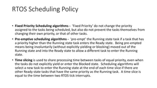 RTOS Scheduling Policy
• Fixed Priority Scheduling algorithms - ‘Fixed Priority’ do not change the priority
assigned to the tasks being scheduled, but also do not prevent the tasks themselves from
changing their own priority, or that of other tasks.
• Pre-emptive scheduling algorithms - ‘pre-empt’ the Running state task if a task that has
a priority higher than the Running state task enters the Ready state. Being pre-empted
means being involuntarily (without explicitly yielding or blocking) moved out of the
Running state and into the Ready state to allow a different task to enter the Running
state.
• Time slicing is used to share processing time between tasks of equal priority, even when
the tasks do not explicitly yield or enter the Blocked state. Scheduling algorithms will
select a new task to enter the Running state at the end of each time slice if there are
other Ready state tasks that have the same priority as the Running task. A time slice is
equal to the time between two RTOS tick interrupts.
 