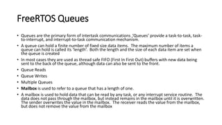 FreeRTOS Queues
• Queues are the primary form of intertask communications ,‘Queues’ provide a task-to-task, task-
to-interrupt, and interrupt-to-task communication mechanism.
• A queue can hold a finite number of fixed size data items. The maximum number of items a
queue can hold is called its ‘length’. Both the length and the size of each data item are set when
the queue is created
• In most cases they are used as thread safe FIFO (First In First Out) buffers with new data being
sent to the back of the queue, although data can also be sent to the front.
• Queue Reads
• Queue Writes
• Multiple Queues
• Mailbox is used to refer to a queue that has a length of one.
• A mailbox is used to hold data that can be read by any task, or any interrupt service routine. The
data does not pass through the mailbox, but instead remains in the mailbox until it is overwritten.
The sender overwrites the value in the mailbox. The receiver reads the value from the mailbox,
but does not remove the value from the mailbox
 
