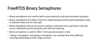 FreeRTOS Binary Semaphores
• Binary semaphores are used for both mutual exclusion and synchronisation purposes.
• Binary semaphores the better choice for implementing synchronisation (between tasks
or between tasks and an interrupt)
• Binary Semaphore API can be used to unblock a task each time a particular interrupt
occurs, effectively synchronizing the task with the interrupt
• Binary semaphore is used to ‘defer’ interrupt processing to a task.
• ‘Taking a semaphore’ and ‘giving a semaphore’ are concepts that have different
meanings depending on their usage scenario
 
