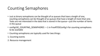 Counting Semaphores
• Just as binary semaphores can be thought of as queues that have a length of one,
counting semaphores can be thought of as queues that have a length of more than one.
Tasks are not interested in the data that is stored in the queue—just the number of items
in the queue
• configUSE_COUNTING_SEMAPHORES = 1 in FreeRTOSConfig.h for counting semaphores
to be available
• Counting semaphores are typically used for two things:
1. Counting events
2. Resource management
 