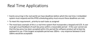 Real Time Applications
• Events occurring in the real world can have deadlines before which the real time / embedded
system must respond and the RTOS scheduling policy must ensure these deadlines are met.
• To meet this requirement , priority to each tasks as assigned
• The most basic example of this is a real time system that incorporates a keypad and LCD. A user
must get visual feedback of each key press within a reasonable period – if the user cannot see
that the key press has been accepted within this period the software product will at best be
awkward to use. If the longest acceptable period was 100ms – any response between 0 and
100ms would be acceptable
 