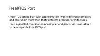 FreeRTOS Port
• FreeRTOS can be built with approximately twenty different compilers
and can run on more than thirty different processor architectures.
• Each supported combination of compiler and processor is considered
to be a separate FreeRTOS port.
 